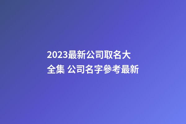 2023最新公司取名大全集 公司名字參考最新-第1張-公司起名-玄機(jī)派